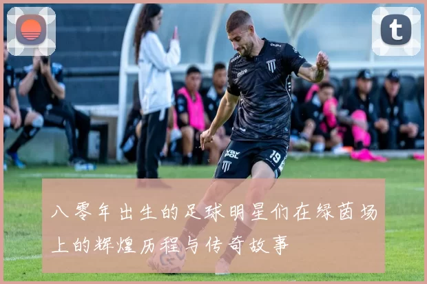八零年出生的足球明星们在绿茵场上的辉煌历程与传奇故事