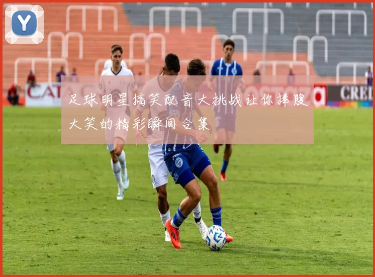 足球明星搞笑配音大挑战让你捧腹大笑的精彩瞬间合集
