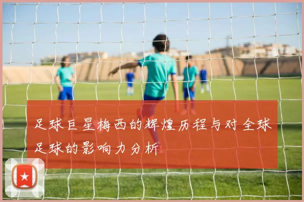 足球巨星梅西的辉煌历程与对全球足球的影响力分析