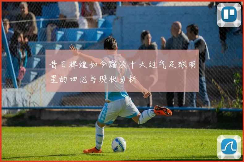 昔日辉煌如今黯淡十大过气足球明星的回忆与现状分析