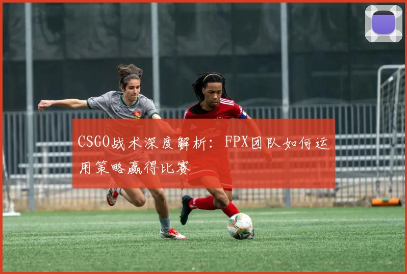 CSGO战术深度解析：FPX团队如何运用策略赢得比赛