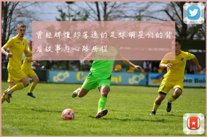 曾经辉煌却落选的足球明星们的背后故事与心路历程