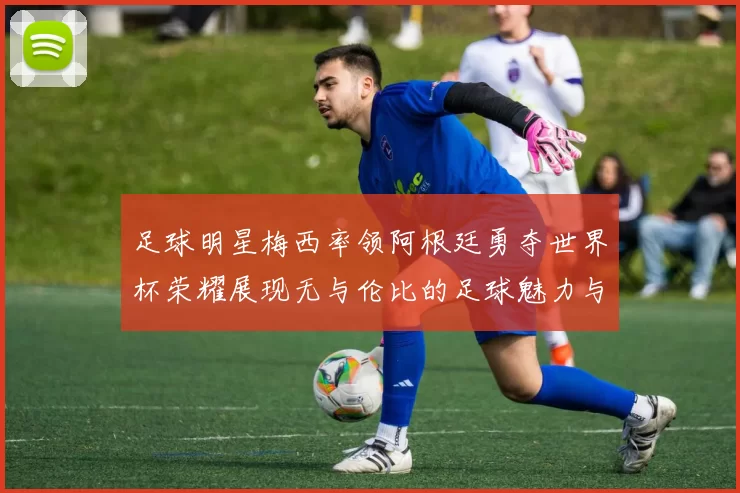 足球明星梅西率领阿根廷勇夺世界杯荣耀展现无与伦比的足球魅力与团队精神