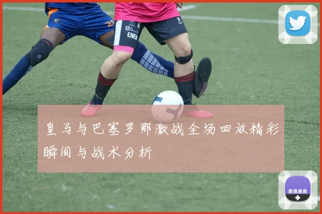 皇马与巴塞罗那激战全场回放精彩瞬间与战术分析