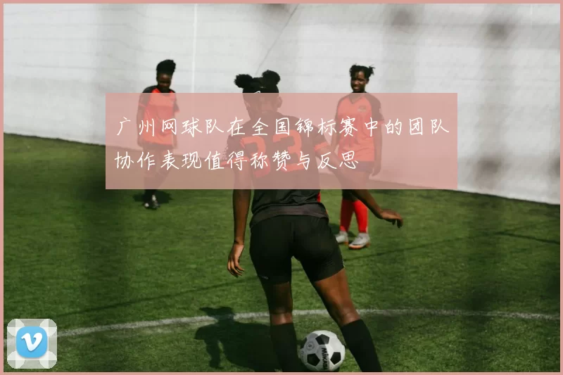 广州网球队在全国锦标赛中的团队协作表现值得称赞与反思