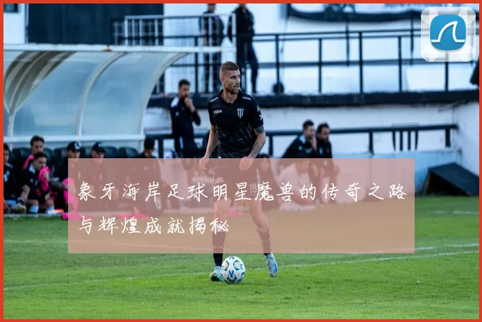象牙海岸足球明星魔兽的传奇之路与辉煌成就揭秘