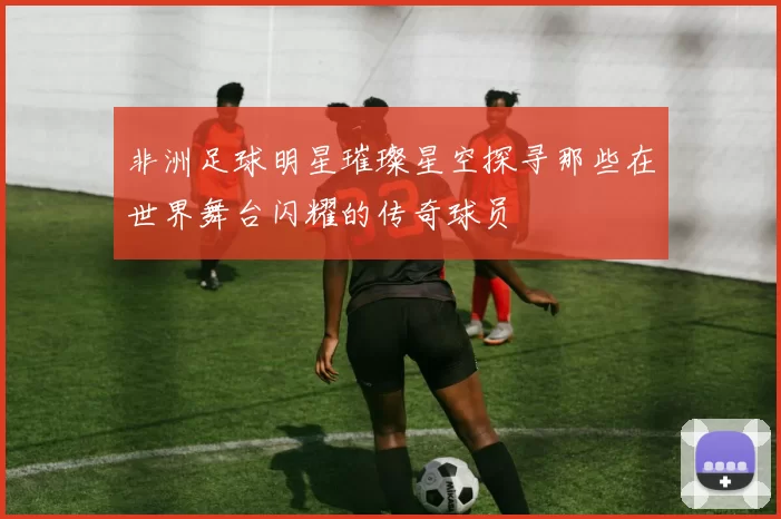 非洲足球明星璀璨星空探寻那些在世界舞台闪耀的传奇球员