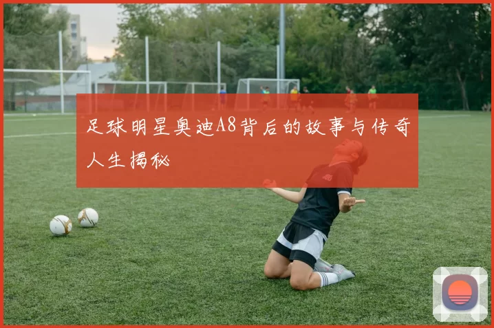 足球明星奥迪A8背后的故事与传奇人生揭秘