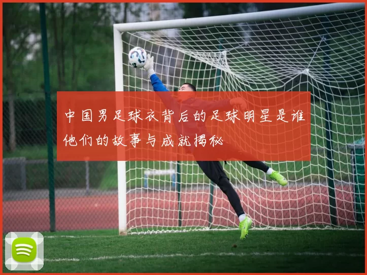 中国男足球衣背后的足球明星是谁他们的故事与成就揭秘