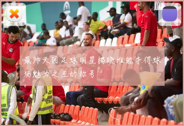 最帅天团足球明星揭晓谁能夺得球场魅力之王的称号