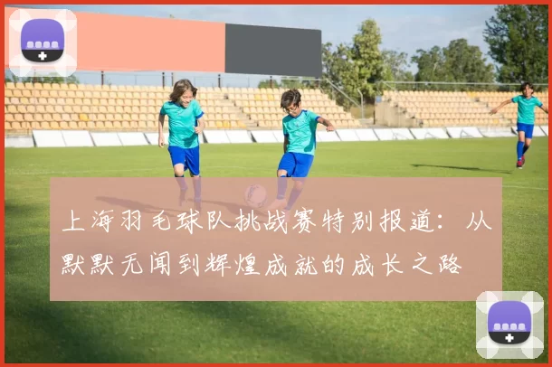 上海羽毛球队挑战赛特别报道：从默默无闻到辉煌成就的成长之路