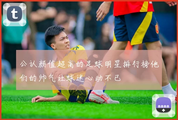 公认颜值超高的足球明星排行榜他们的帅气让球迷心动不已