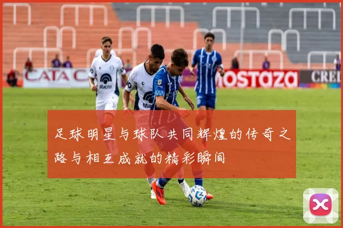 足球明星与球队共同辉煌的传奇之路与相互成就的精彩瞬间