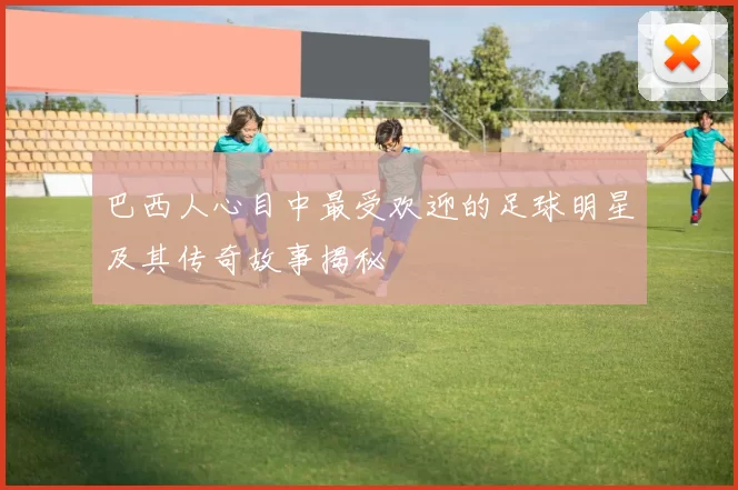 巴西人心目中最受欢迎的足球明星及其传奇故事揭秘