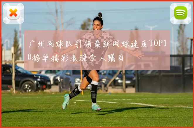 广州网球队引领最新网球速度TOP10榜单精彩表现令人瞩目