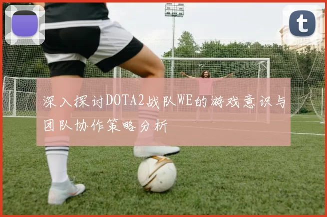 深入探讨DOTA2战队WE的游戏意识与团队协作策略分析