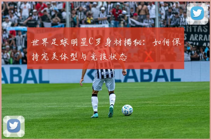 世界足球明星C罗身材揭秘：如何保持完美体型与竞技状态