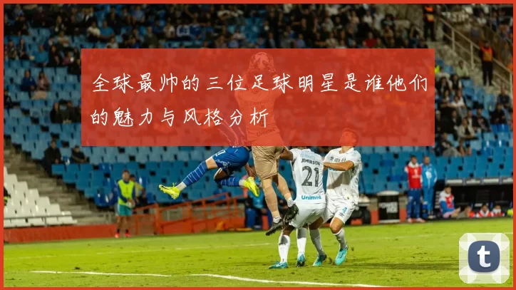 全球最帅的三位足球明星是谁他们的魅力与风格分析