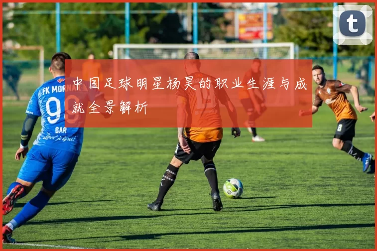 中国足球明星杨昊的职业生涯与成就全景解析