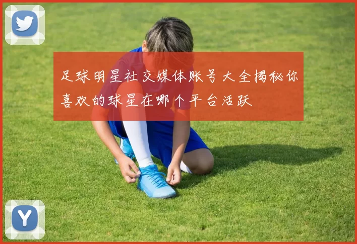 足球明星社交媒体账号大全揭秘你喜欢的球星在哪个平台活跃