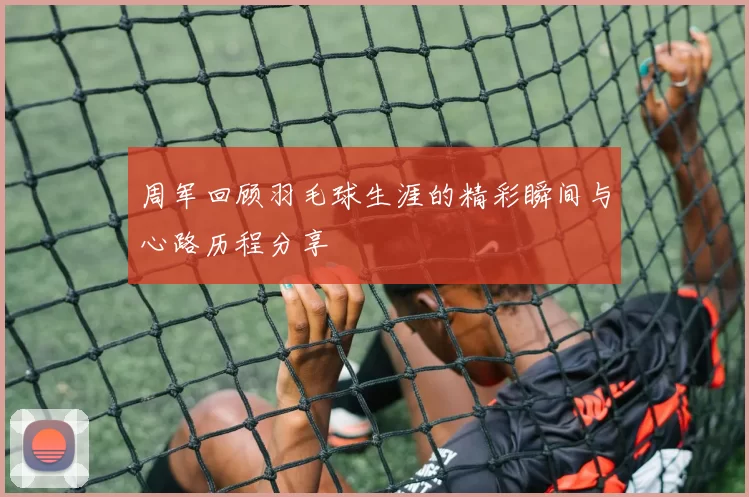 周军回顾羽毛球生涯的精彩瞬间与心路历程分享