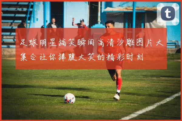 足球明星搞笑瞬间高清沙雕图片大集合让你捧腹大笑的精彩时刻