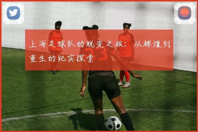 上海足球队的蜕变之旅：从辉煌到重生的纪实探索