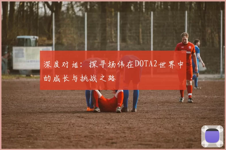 深度对话：探寻杨伟在DOTA2世界中的成长与挑战之路