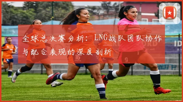 全球总决赛分析：LNG战队团队协作与配合表现的深度剖析