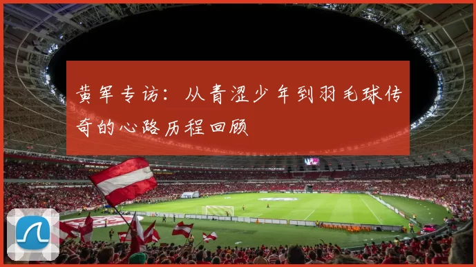 黄军专访：从青涩少年到羽毛球传奇的心路历程回顾