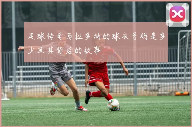 足球传奇马拉多纳的球衣号码是多少及其背后的故事