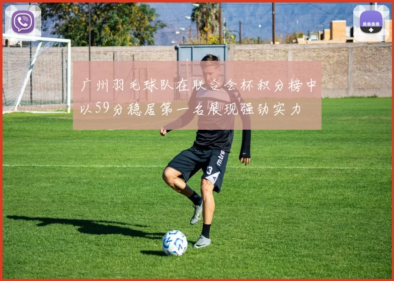 广州羽毛球队在联合会杯积分榜中以59分稳居第一名展现强劲实力