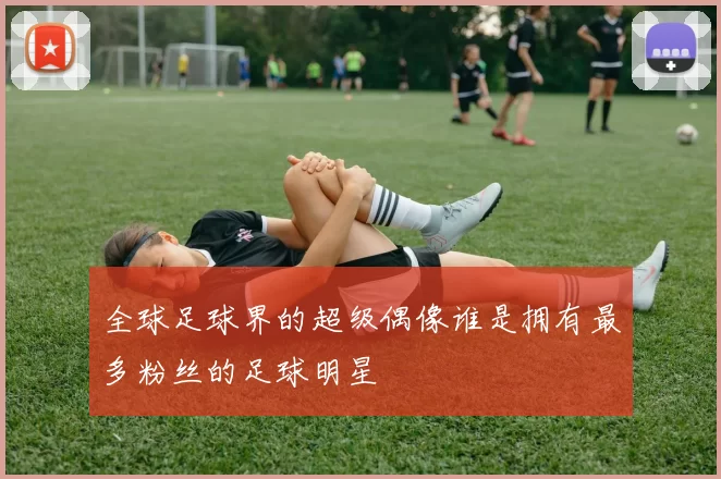 全球足球界的超级偶像谁是拥有最多粉丝的足球明星