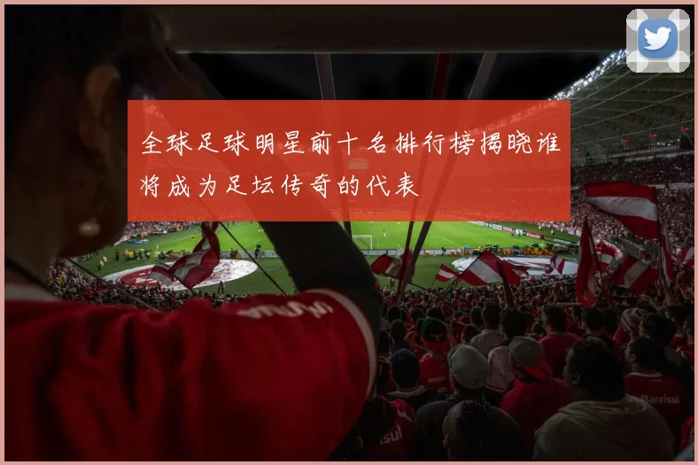 全球足球明星前十名排行榜揭晓谁将成为足坛传奇的代表