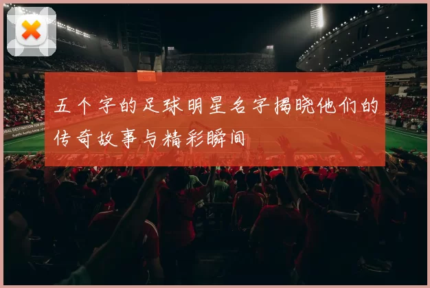 五个字的足球明星名字揭晓他们的传奇故事与精彩瞬间
