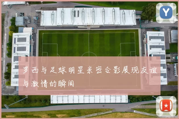 罗西与足球明星亲密合影展现友谊与激情的瞬间
