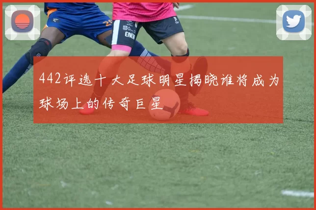 442评选十大足球明星揭晓谁将成为球场上的传奇巨星