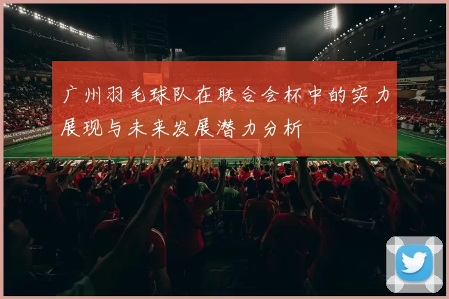 广州羽毛球队在联合会杯中的实力展现与未来发展潜力分析