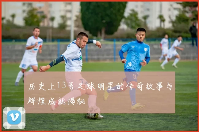 历史上13号足球明星的传奇故事与辉煌成就揭秘