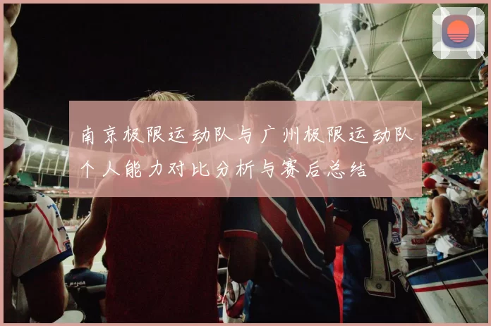 南京极限运动队与广州极限运动队个人能力对比分析与赛后总结