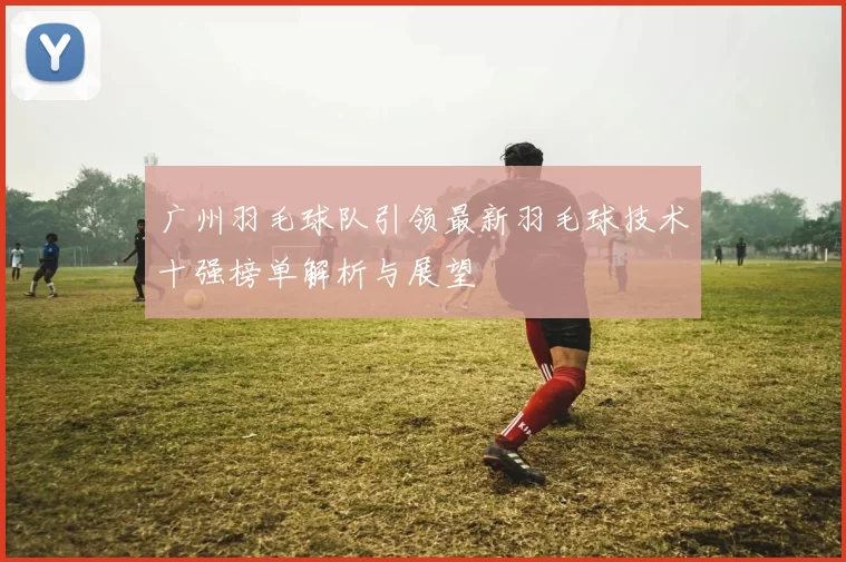 广州羽毛球队引领最新羽毛球技术十强榜单解析与展望