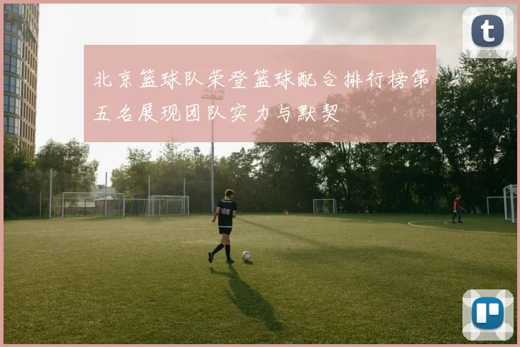 北京篮球队荣登篮球配合排行榜第五名展现团队实力与默契