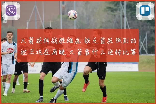 火箭逆转战胜雄鹿 缺乏首发级别的控卫迫在眉睫 火箭靠什么逆转比赛