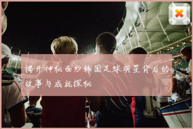 揭开神秘面纱韩国足球明星背后的故事与成就探秘