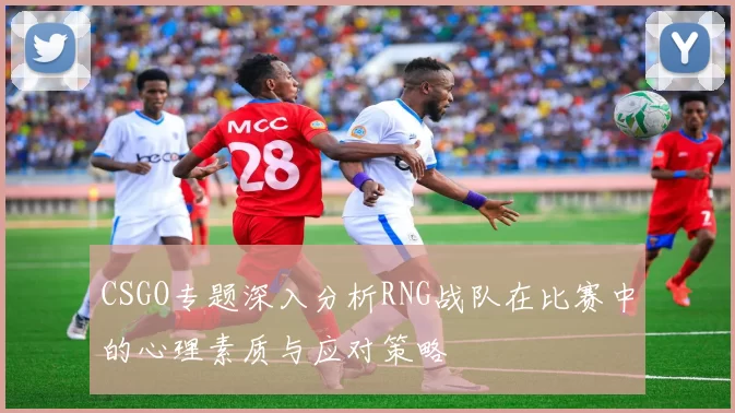 CSGO专题深入分析RNG战队在比赛中的心理素质与应对策略