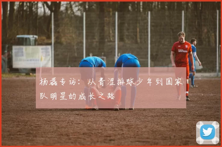 杨磊专访：从青涩排球少年到国家队明星的成长之路