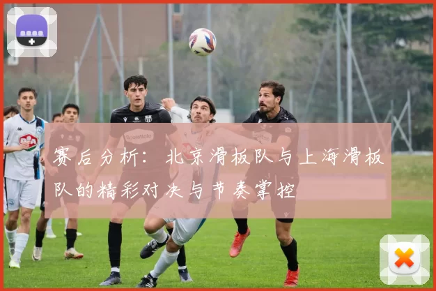 赛后分析：北京滑板队与上海滑板队的精彩对决与节奏掌控