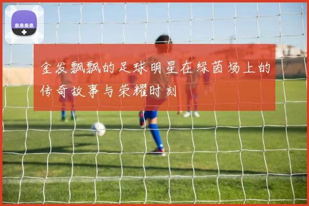 金发飘飘的足球明星在绿茵场上的传奇故事与荣耀时刻