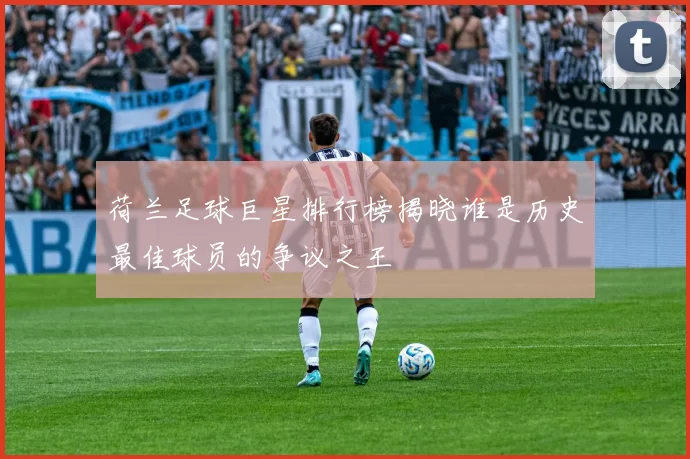 荷兰足球巨星排行榜揭晓谁是历史最佳球员的争议之王