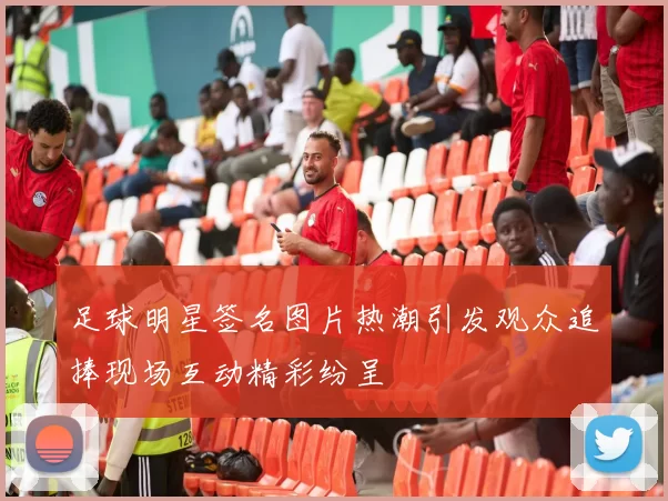 足球明星签名图片热潮引发观众追捧现场互动精彩纷呈